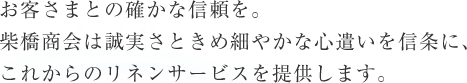 お客さまとの確かな信頼を。柴橋商会は誠実さときめ細やかな心遣いを信条に、これからのリネンサービスを提供します。