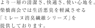 より一層の清潔さ、快適さ、使い心地を。柴橋商会では生活悪臭を軽減させる「ミレーヌ消臭繊維シリーズ」を提供しております。