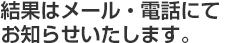 結果はメール・電話にてお知らせさせて頂きます。