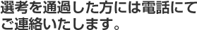 選考を通過した方には電話にてご連絡いたします。