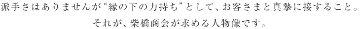 派手さはありませんが“縁の下の力持ち”として、お客さまと真摯に接すること。それが、柴橋商会が求める人物像です。