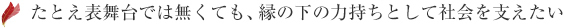 たとえ表舞台では無くても、縁の下の力持ちとして社会を支えたい
