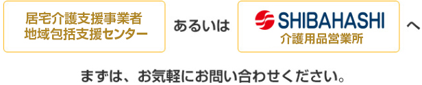 居宅介護支援事業者（ケア・マネ機関）あるいは介護用品ショップへまずは、お気軽にお問い合わせください。