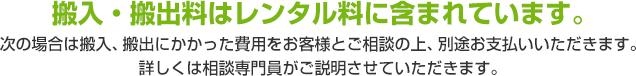 搬入・搬出料はレンタル料に含まれています。 次の場合は搬入、搬出にかかった費用をお客様とご相談の上、別途お支払いいただきます。詳しくは相談専門員がご説明させていただきます。