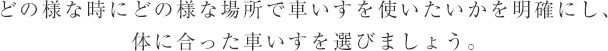 どの様な時にどの様な場所で車いすを使いたいかを明確にし、体に合った車いすを選びましょう。