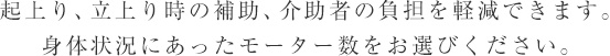 起上り、立上り時の補助、介助者の負担を軽減できます。身体状況にあったモーター数をお選びください。