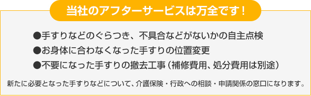 当社のアフターサービスは万全です！●手すりなどのぐらつき、不具合などがないかの自主点検●お身体に合わなくなった手すりの位置変更●不要になった手すりの撤去工事（補修費用、処分費用は別途）