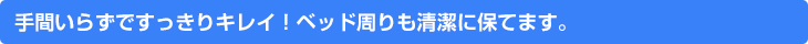 手間いらずですっきりキレイ！ベッド周りも清潔に保てます。