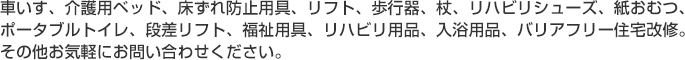 車いす、介護用ベッド、床ずれ防止用具、リフト、歩行器、杖、リハビリシューズ、紙おむつ、ポータブルトイレ、段差リフト、福祉用具、リハビリ用品、入浴用品、バリアフリー住宅改修。その他お気軽にお問い合わせください。