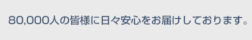 80,000人の皆様に日々安心をお届けしております。